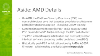 Connect. Collaborate. Accelerate.
Aside: AMD Details
• On AMD, the Platform Security Processor (PSP) is a
non-architectural core that executes proprietary software to
perform system initialization – including DRAM training
• System management controller (SP in our case) puts the
PSP payload into SPI ﬂash and brings the CPU out of reset
• The PSP will perform its initialization and eventually vector
into host software executing on the bootstrap core (BSC)
• Historically, post-PSP initialization done by AMD’s AGESA
ﬁrmware – which makes a holistic system impossible
 