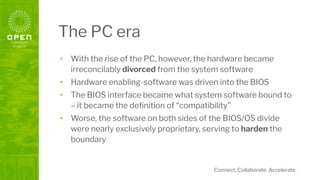 Connect. Collaborate. Accelerate.
The PC era
• With the rise of the PC, however, the hardware became
irreconcilably divorced from the system software
• Hardware enabling-software was driven into the BIOS
• The BIOS interface became what system software bound to
– it became the deﬁnition of “compatibility”
• Worse, the software on both sides of the BIOS/OS divide
were nearly exclusively proprietary, serving to harden the
boundary
 