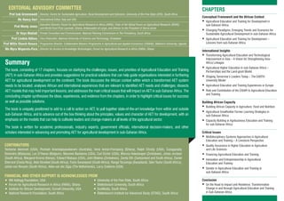 CHAPTERS
Conceptual Framework and the African Context
	Agricultural Education and Training for Development in
sub-Saharan Africa
	Changing Paradigms, Emerging Trends and Scenarios for
Sustainable Agricultural Development in sub-Saharan Africa
	Agricultural Education and Training for Development –
Lessons from sub-Saharan Africa
International Insights
	Transforming Agricultural Education and Technological
Improvement in Asia – A Vision for Strengthening Asia-
Africa Linkages
	Agricultural Higher Education in sub-Saharan Africa –
Partnerships and the Land-grant Model
	Shaping Tomorrow’s Leaders Today – The EARTH
University Model
	Agricultural Education and Training Experiences in Europe
	Role and Contribution of the CGIAR to Agricultural Education
and Training
Building African Capacity
	Building African Capacity in Agriculture, Food and Nutrition
	Agricultural Smallholder Farmer Learning Strategies in
sub-Saharan Africa
	Capacity Building in Agribusiness Education and Training
for sub-Saharan Africa
Critical Issues
	Multidisciplinary Systems Approaches in Agricultural
Education and Training – A Livestock Perspective
	Quality Assurance in Higher Education in Agriculture
and Life Sciences
	Financing Agricultural Education and Training
	Innovation and Entrepreneurship in Agricultural
Education and Training
	Gender in Agricultural Education and Training in
sub-Saharan Africa
Conclusion
	On the Road to Impact and Resilience: Transformative
Change in and through Agricultural Education and Training
in Sub-Saharan Africa
Summary
The book, consisting of 17 chapters, focuses on clarifying the challenges, issues, and priorities of Agricultural Education and Training
(AET) in sub-Saharan Africa and provides suggestions for practical solutions that can help guide organisations interested in furthering
AET for agricultural development on the continent. The book discusses the African context within which a transformed AET system
needs to be located; analyses African and international experiences that are relevant to identified AET needs and challenges; dissects
AET models that may hold important lessons; and addresses the main critical issues that will impact on AET in sub-Saharan Africa. The
concluding chapter synthesises the ideas, experiences, and evidence from the chapters, in order to highlight critical issues for success
as well as possible solutions.
The book is uniquely positioned to add to a call to action on AET, to pull together state-of-the-art knowledge from within and outside
sub-Saharan Africa, and to advance out of the box thinking about the principles, values and character of AET for development, with an
emphasis on the models that can help to cultivate leaders and change-makers at all levels of the agricultural sector.
The book is written for academic professionals, industry experts, government officials, international decision-makers, and other
scholars interested in advancing and promoting AET for agricultural development in sub-Saharan Africa.
CONTRIBUTORS
Teshome Alemneh (USA), Ponniah Anandajayasekeram (Australia), Irene Annor-Frempong (Ghana), Ralph Christy (USA), Canagasaby
Devendra (Malaysia), Luc D’Haese (Belgium), Maureen Bandama (USA), Carl Eicher (USA), Marcus Hakutangwi (Zimbabwe), Johan Jordaan
(South Africa), Margaret Kroma (Kenya), Edward Mabaya (USA), John Makina (Zimbabwe), Zenda Ofir (Switzerland and South Africa), Daniel
Sherrard (Costa Rica), Aldo Stroebel (South Africa), Frans Swanepoel (South Africa), Ranga Taruvinga (Swaziland), Glen Taylor (South Africa),
Johan van Rooyen (South Africa), Akke van der Zijpp (The Netherlands), Larry Zuidema (USA)
FINANCIAL AND OTHER SUPPORT IS ACKNOWLEDGED FROM
•	 WK Kellogg Foundation, USA 	 •	University of the Free State, South Africa
•	 Forum for Agricultural Research in Africa (FARA), Ghana 	 •	Stellenbosch University, South Africa
•	 Institute for African Development, Cornell University, USA 	 •	SunMedia, South Africa
•	 National Research Foundation, South Africa 	 •	Stellenbosch Institute for Advanced Study (STIAS), South Africa
EDITORIAL ADVISORY COMMITTEE
Prof Izak Groenewald Director, Centre for Sustainable Agriculture, Rural Development and Extension, University of the Free State (UFS), South Africa
Ms Nancy Hart International Editor, Italy and USA
Prof Monty Jones
Executive Director, Forum for Agricultural Research in Africa (FARA); Chair of the Global Forum on Agricultural Research (GFAR);
and World Food Prize Laureate, Ghana; Ambassador-at-Large, and Advisor to the President of Sierra Leone
Dr Vuyo Mahlati Private Consultant and Commissioner, National Planning Commission in The Presidency, South Africa
Prof Lindela Ndlovu Vice-Chancellor, National University of Science and Technology, Zimbabwe
Prof Willis Oluoch-Kosura Programme Director: Collaborative Masters Programme in Agricultural and Applied Economics (CMAAE), Makerere University, Uganda
Ms Myra Wopereis-Pura Director for Access to Knowledge Technologies, Forum for Agri­cultural Research in Africa (FARA), Ghana
 