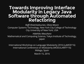 Towards Improving Interface
Modularity in Legacy Java
Software through Automated
Refactoring
Raffi Khatchadourian, Olivia Moore
Computer Systems Technology, New York City College of Technology
City University of New York, USA
Hidehiko Masuhara
Mathematical and Computing Science, Tokyo Institute of Technology,
Japan
International Workshop on Language Modularity 2016 (LaMOD'16)
International Conference on Modularity (MODULARITY'16)
Málaga, Spain
March 15, 2016
 