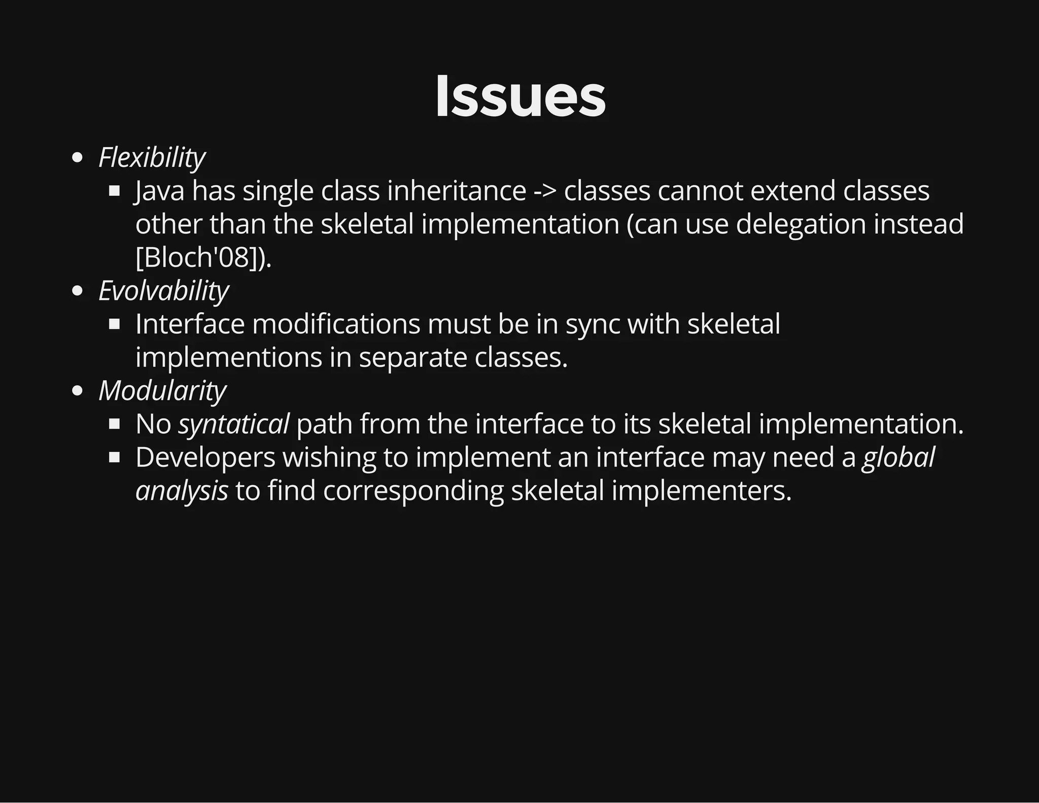 Issues
Flexibility
Java has single class inheritance -> classes cannot extend classes
other than the skeletal implementation (can use delegation instead
[Bloch'08]).
Evolvability
Interface modi cations must be in sync with skeletal
implementions in separate classes.
Modularity
No syntatical path from the interface to its skeletal implementation.
Developers wishing to implement an interface may need a global
analysis to nd corresponding skeletal implementers.
 