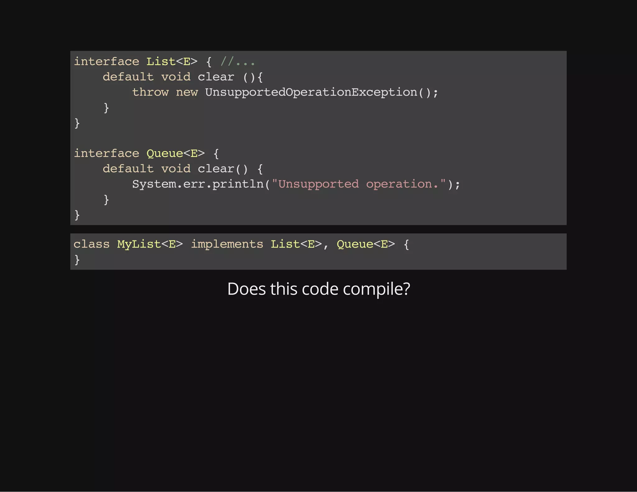 interfaceList<E>{//...
defaultvoidclear(){
thrownewUnsupportedOperationException();
}
}
interfaceQueue<E>{
defaultvoidclear(){
System.err.println("Unsupportedoperation.");
}
}
classMyList<E>implementsList<E>,Queue<E>{
}
Does this code compile?
 