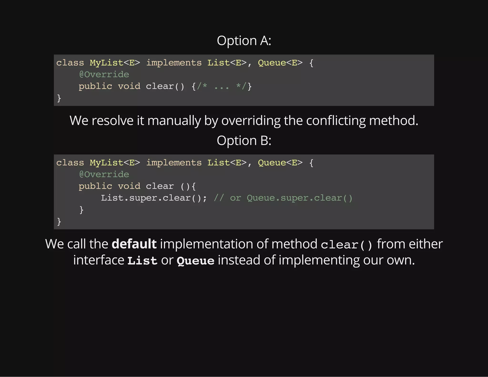 Option A:
classMyList<E>implementsList<E>,Queue<E>{
@Override
publicvoidclear(){/*...*/}
}
We resolve it manually by overriding the con icting method.
Option B:
classMyList<E>implementsList<E>,Queue<E>{
@Override
publicvoidclear(){
List.super.clear();//orQueue.super.clear()
}
}
We call the default implementation of method clear()from either
interface Listor Queueinstead of implementing our own.
 