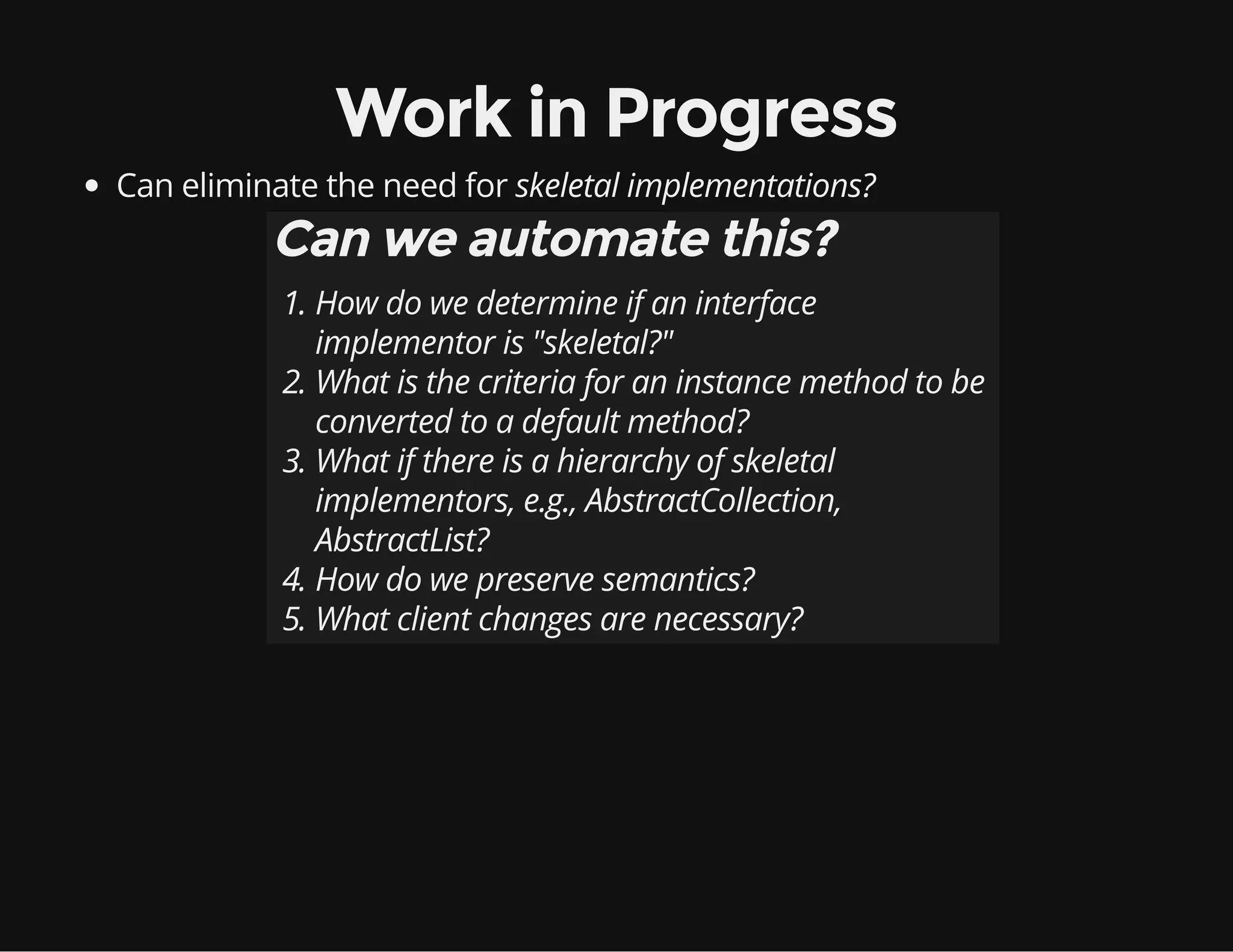 Work in Progress
Can eliminate the need for skeletal implementations?
Can we automate this?
1. How do we determine if an interface
implementor is "skeletal?"
2. What is the criteria for an instance method to be
converted to a default method?
3. What if there is a hierarchy of skeletal
implementors, e.g., AbstractCollection,
AbstractList?
4. How do we preserve semantics?
5. What client changes are necessary?
 