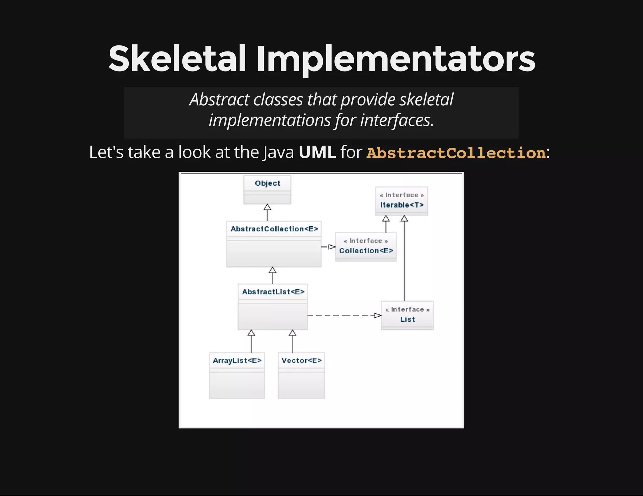 Skeletal Implementators
Abstract classes that provide skeletal
implementations for interfaces.
Let's take a look at the Java UML for :AbstractCollection
 