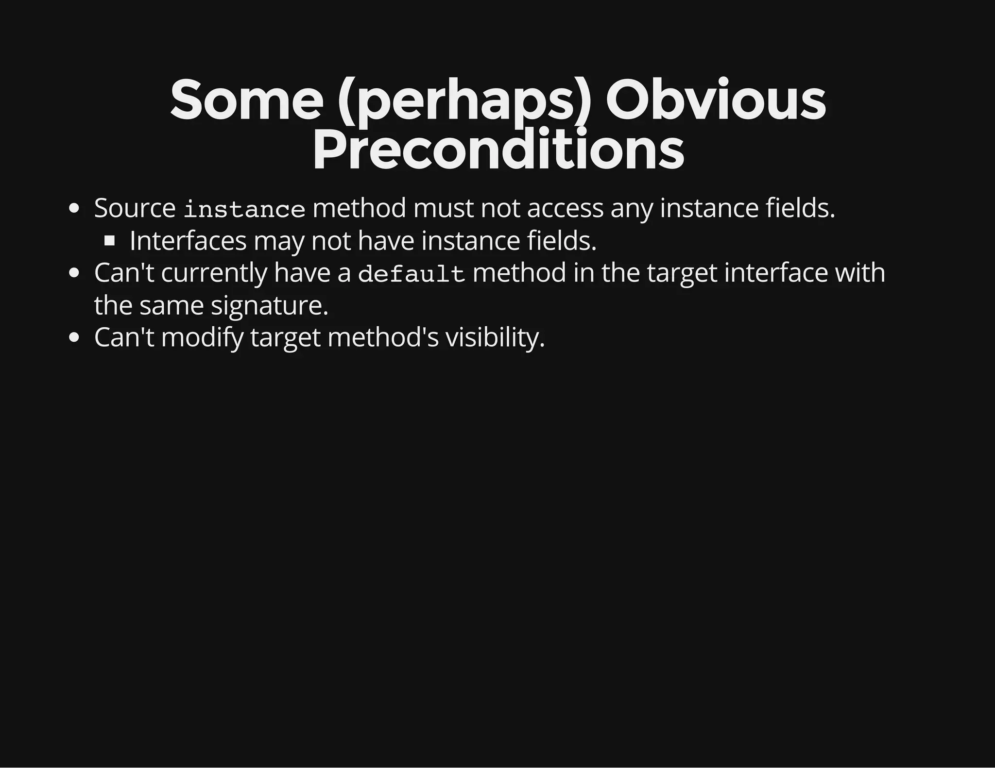 Some (perhaps) Obvious
Preconditions
Source instancemethod must not access any instance elds.
Interfaces may not have instance elds.
Can't currently have a defaultmethod in the target interface with
the same signature.
Can't modify target method's visibility.
 
