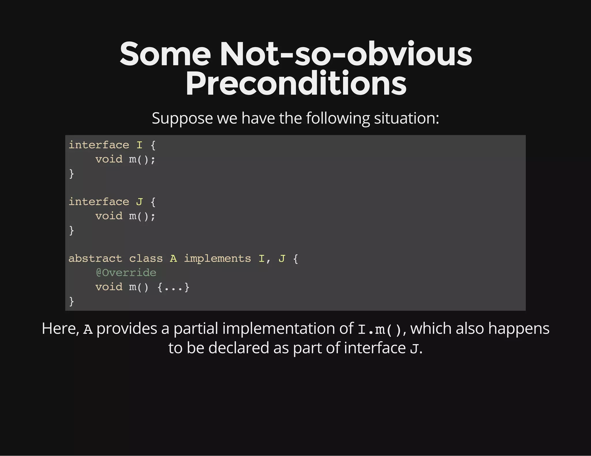 Some Not-so-obvious
Preconditions
Suppose we have the following situation:
interfaceI{
voidm();
}
interfaceJ{
voidm();
}
abstractclassAimplementsI,J{
@Override
voidm(){...}
}
Here, Aprovides a partial implementation of I.m(), which also happens
to be declared as part of interface J.
 