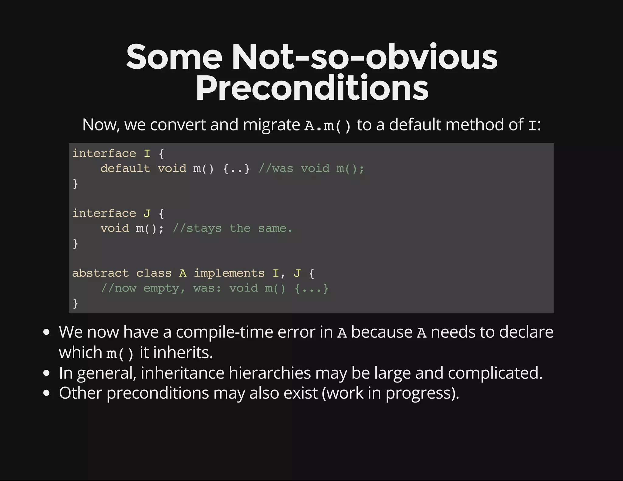 Some Not-so-obvious
Preconditions
Now, we convert and migrate A.m()to a default method of I:
interfaceI{
defaultvoidm(){..}//wasvoidm();
}
interfaceJ{
voidm();//staysthesame.
}
abstractclassAimplementsI,J{
//nowempty,was:voidm(){...}
}
We now have a compile-time error in Abecause Aneeds to declare
which m()it inherits.
In general, inheritance hierarchies may be large and complicated.
Other preconditions may also exist (work in progress).
 
