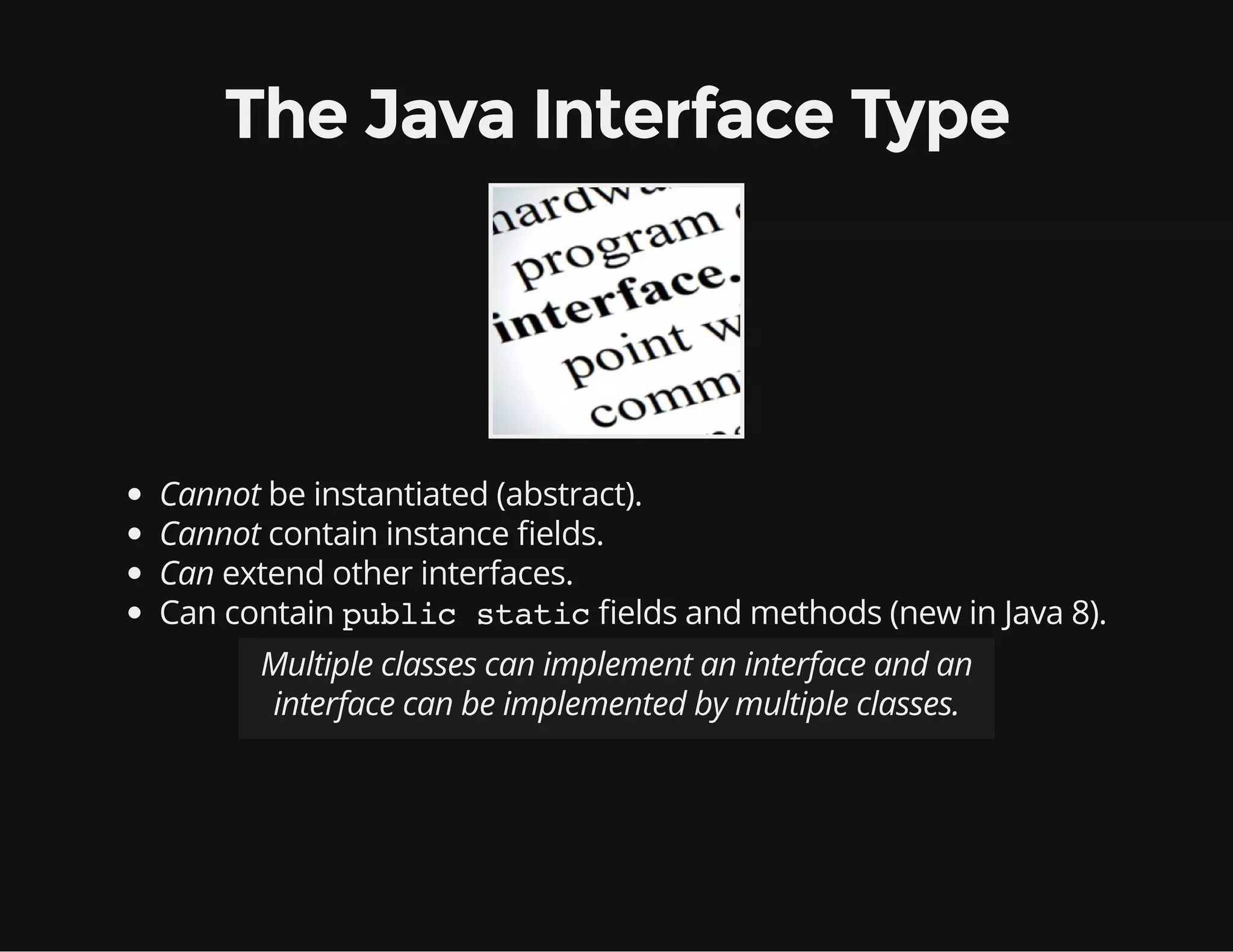 The Java Interface Type
Cannot be instantiated (abstract).
Cannot contain instance elds.
Can extend other interfaces.
Can contain public static elds and methods (new in Java 8).
Multiple classes can implement an interface and an
interface can be implemented by multiple classes.
 