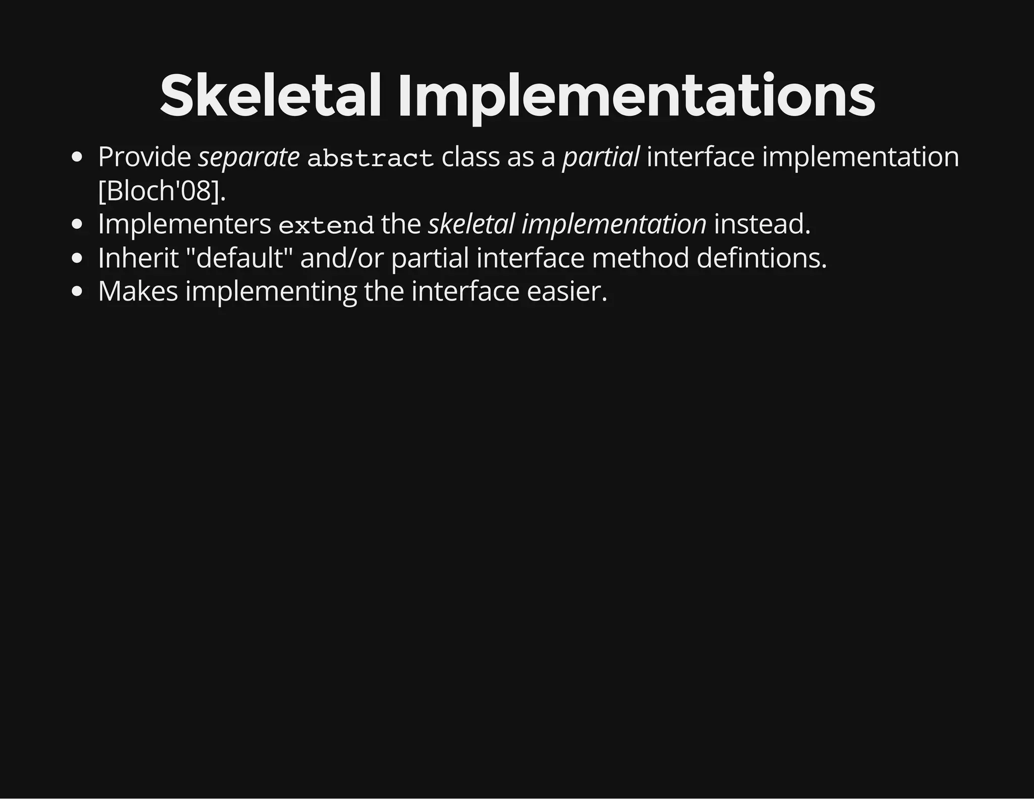 Skeletal Implementations
Provide separate abstractclass as a partial interface implementation
[Bloch'08].
Implementers extendthe skeletal implementation instead.
Inherit "default" and/or partial interface method de ntions.
Makes implementing the interface easier.
 