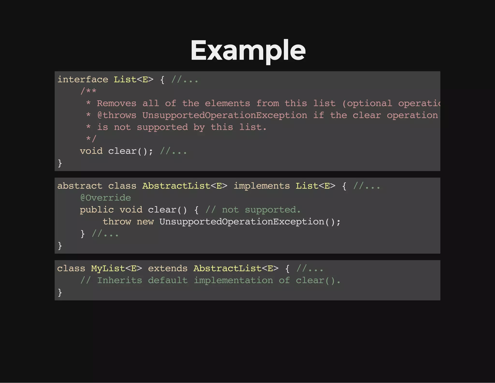 Example
interfaceList<E>{//...
/**
*Removesalloftheelementsfromthislist(optionaloperation).
*@throwsUnsupportedOperationExceptioniftheclearoperation
*isnotsupportedbythislist.
*/
voidclear();//...
}
abstractclassAbstractList<E>implementsList<E>{//...
@Override
publicvoidclear(){//notsupported.
thrownewUnsupportedOperationException();
}//...
}
classMyList<E>extendsAbstractList<E>{//...
//Inheritsdefaultimplementationofclear().
}
 