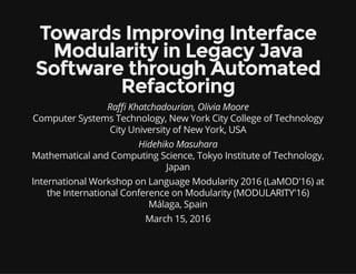 Towards Improving Interface
Modularity in Legacy Java
Software through Automated
Refactoring
Ra Khatchadourian, Olivia Moore
Computer Systems Technology, New York City College of Technology
City University of New York, USA
Hidehiko Masuhara
Mathematical and Computing Science, Tokyo Institute of Technology,
Japan
International Workshop on Language Modularity 2016 (LaMOD'16) at
the International Conference on Modularity (MODULARITY'16)
Málaga, Spain
March 15, 2016
 