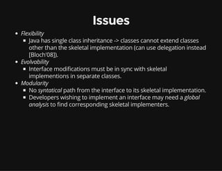 Issues
Flexibility
Java has single class inheritance -> classes cannot extend classes
other than the skeletal implementation (can use delegation instead
[Bloch'08]).
Evolvability
Interface modi cations must be in sync with skeletal
implementions in separate classes.
Modularity
No syntatical path from the interface to its skeletal implementation.
Developers wishing to implement an interface may need a global
analysis to nd corresponding skeletal implementers.
 