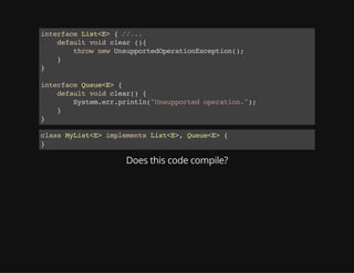 interfaceList<E>{//...
defaultvoidclear(){
thrownewUnsupportedOperationException();
}
}
interfaceQueue<E>{
defaultvoidclear(){
System.err.println("Unsupportedoperation.");
}
}
classMyList<E>implementsList<E>,Queue<E>{
}
Does this code compile?
 