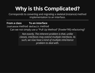 Why is this Complicated?
Corresponds to converting and migrating a skeletal (instance) method
implementation to an interface.
From a class To an interface
instancemethod defaultmethod
Can we not simply use a "Pull Up Method" [Fowler'99] refactoring?
Not exactly. The inherent problem is that, unlike
classes, interfaces may extend multiple interfaces. As
such, we now have a kind of multiple inheritance
problem to deal with.
 