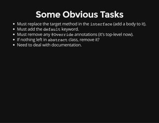 Some Obvious Tasks
Must replace the target method in the interface(add a body to it).
Must add the defaultkeyword.
Must remove any @Overrideannotations (it's top-level now).
If nothing left in abstractclass, remove it?
Need to deal with documentation.
 