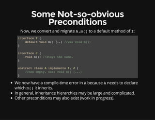Some Not-so-obvious
Preconditions
Now, we convert and migrate A.m()to a default method of I:
interfaceI{
defaultvoidm(){..}//wasvoidm();
}
interfaceJ{
voidm();//staysthesame.
}
abstractclassAimplementsI,J{
//nowempty,was:voidm(){...}
}
We now have a compile-time error in Abecause Aneeds to declare
which m()it inherits.
In general, inheritance hierarchies may be large and complicated.
Other preconditions may also exist (work in progress).
 