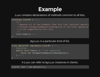 Example
Listcontains declarations of methods common to all lists.
interfaceList<E>{//...
/**
*Removesalloftheelementsfromthislist(optionaloperation).
*@throwsUnsupportedOperationExceptioniftheclearoperation
*isnotsupportedbythislist.
*/
voidclear();//...
}
MyListis a particular kind of list.
classMyList<E>implementsList<E>{//...
@Override
publicvoidclear(){//notsupported.
thrownewUnsupportedOperationException();
}//...
}
A Listcan refer to MyListinstances in clients.
List<E>list=newMyList<>();
 