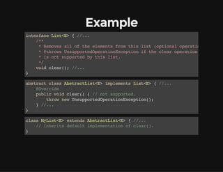 Example
interfaceList<E>{//...
/**
*Removesalloftheelementsfromthislist(optionaloperation).
*@throwsUnsupportedOperationExceptioniftheclearoperation
*isnotsupportedbythislist.
*/
voidclear();//...
}
abstractclassAbstractList<E>implementsList<E>{//...
@Override
publicvoidclear(){//notsupported.
thrownewUnsupportedOperationException();
}//...
}
classMyList<E>extendsAbstractList<E>{//...
//Inheritsdefaultimplementationofclear().
}
 