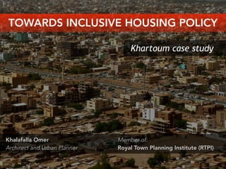 Khartoum case study
Khalafalla Omer
Architect and Urban Planner
TOWARDS INCLUSIVE HOUSING POLICY
Member of:
Royal Town Planning Institute (RTPI)
 