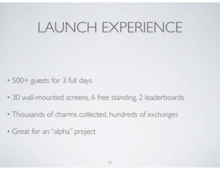 LAUNCH EXPERIENCE


•   500+ guests for 3 full days

•   30 wall-mounted screens, 6 free standing, 2 leaderboards

•   Thousands of charms collected, hundreds of exchanges

•   Great for an “alpha” project


                                   24
 