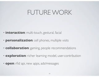 FUTURE WORK

•   interaction: multi-touch, gestural, facial

•   personalization: cell phones, multiple visits

•   collaboration: gaming, people recommendations

•   exploration: richer learning model, user-contribution

•   open: rﬁd api, new apps, ads/messages

                                    34
 