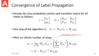 Convergence of Label Propagation
• Denote the class probability vectors and transition matrix for all
nodes as follows:
• One step of the algorithm is:
• After an infinite number of steps:
3/16/2022 12
Converge to 0 as t -> ∞
 