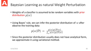 Bayesian Learning as natural Weight Perturbation
• Weights of a classifier is assumed to be random variables with prior
distribution
• Using Bayes’ rule, we can infer the posterior distribution of after
observe the training data:
• Since the posterior distribution usually does not have analytical form,
we approximate it using variational method.
3/16/2022 35
 