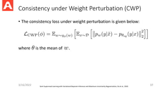 Consistency under Weight Perturbation (CWP)
• The consistency loss under weight perturbation is given below:
where is the mean of .
37
3/16/2022 Semi-Supervised Learning with Variational Bayesian Inference and Maximum Uncertainty Regularization, Do et al., 2020
 
