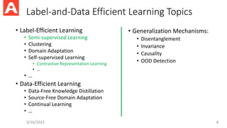 Label-and-Data Efficient Learning Topics
• Label-Efficient Learning
• Semi-supervised Learning
• Clustering
• Domain Adaptation
• Self-supervised Learning
• Contrastive Representation Learning
• …
• …
• Data-Efficient Learning
• Data-Free Knowledge Distillation
• Source-Free Domain Adaptation
• Continual Learning
• …
3/16/2022 6
• Generalization Mechanisms:
• Disentanglement
• Invariance
• Causality
• OOD Detection
 
