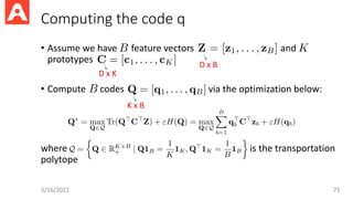 Computing the code q
• Assume we have feature vectors and
prototypes
• Compute codes via the optimization below:
where is the transportation
polytope
3/16/2022 71
D x B
D x K
K x B
 