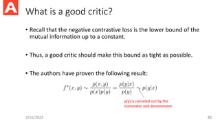 What is a good critic?
• Recall that the negative contrastive loss is the lower bound of the
mutual information up to a constant.
• Thus, a good critic should make this bound as tight as possible.
• The authors have proven the following result:
3/16/2022 82
p(y) is canceled out by the
numerator and denominator
 