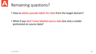 Remaining questions?
• How to obtain pseudo-labels for data from the target domain?
• What if you don’t have labeled source data but only a model
pretrained on source data?
3/16/2022 93
 
