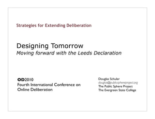 Strategies for Extending Deliberation



Designing Tomorrow
Moving forward with the Leeds Declaration




OD2010                                  Douglas Schuler
                                        douglas@publicsphereproject.org
Fourth International Conference on      The Public Sphere Project
Online Deliberation                     The Evergreen State College
 