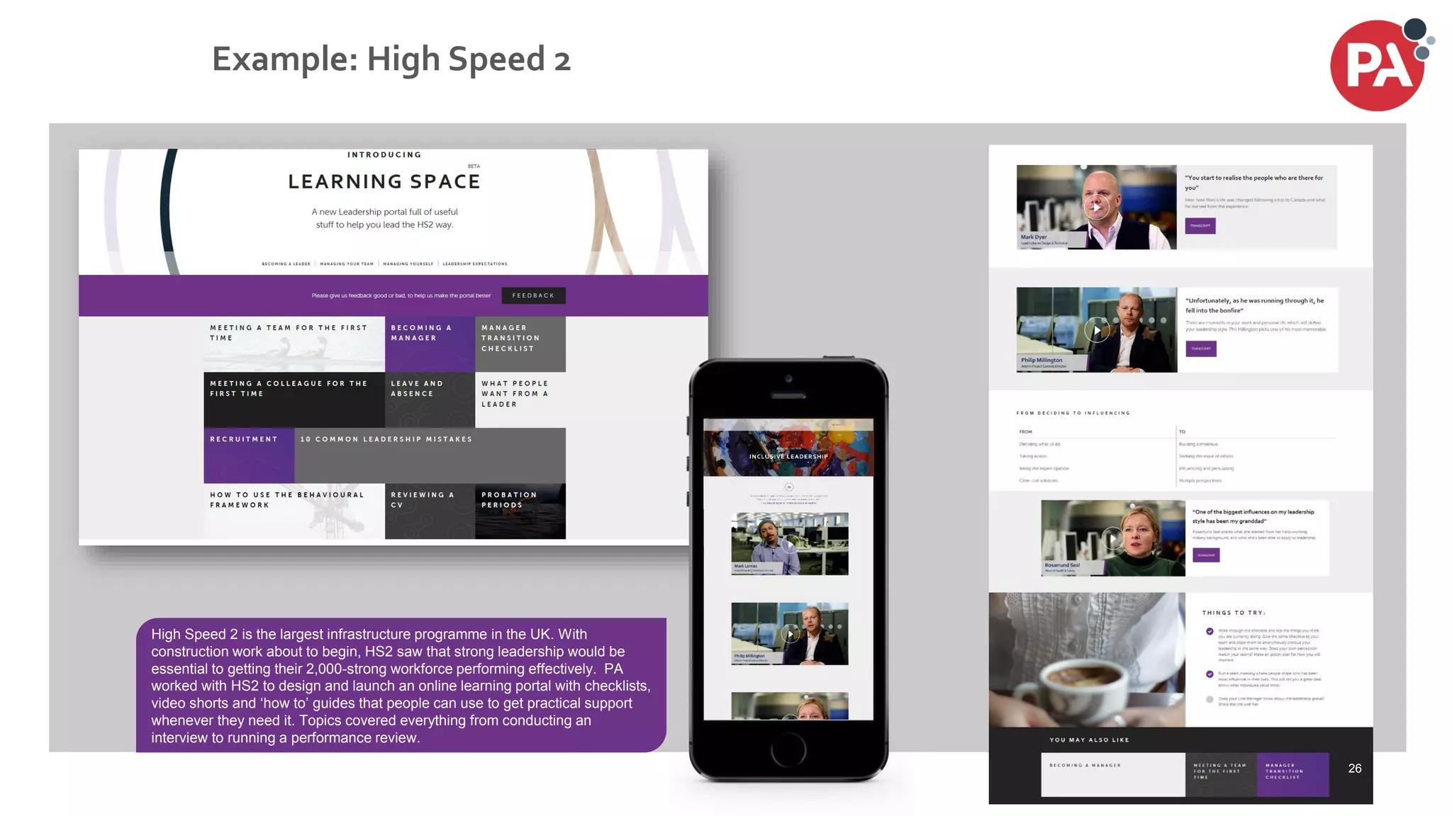 © PA Knowledge Limited 2017
54
Example: High Speed 2
High Speed 2 is the largest infrastructure programme in the UK. With
construction work about to begin, HS2 saw that strong leadership would be
essential to getting their 2,000-strong workforce performing effectively. PA
worked with HS2 to design and launch an online learning portal with checklists,
video shorts and ‘how to’ guides that people can use to get practical support
whenever they need it. Topics covered everything from conducting an
interview to running a performance review.
26
 