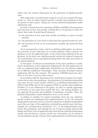 Heckel, Lohmann
which carry the relevant information for the generation of platform-speciﬁc
code.
Most approaches to model-based testing [3,1,11] do not consider this sepa-
ration, i.e., they are either tailored towards a speciﬁc target platform or they
are generic in this respect, taking into account platform-independent model
information only.
In order to beneﬁt from the separation of PIMs and PSMs in the generation
and execution of tests, the strategy of Model-Driven Testing has to reﬁne the
classic three tasks of model-based testing of
(i) the generation of test cases from models according to a given coverage
criterion,
(ii) the generation of a test oracle to determine the expected results of a test,
(iii) the execution of tests in test environments, possibly also generated from
models.
In our interpretation, tasks 1 and 2 are platform-independent. In contrast,
the execution of tests takes place on a certain platform, either a generic test
platform to test the application logic, or the actual target platform of the ap-
plication. In the latter case, platform-speciﬁc models are required to generate
test environments and to map platform-independent test cases and oracles on
the desired platform.
In this paper, we discuss an instantiation of the above problem to model-
driven development of web applications following [9]. By web applications we
refer to component-based applications distributed over the Internet making
use of diﬀerent middleware technologies. Most currently developed business
applications fall into this category. The question of HTML-based user inter-
faces or web sites is not our main concern.
In accordance with the discussion above, model-driven testing of web appli-
cations has to solve three problems: the generation of (1) platform-independent
test cases and (2) oracles (jointly referred to as platform-independend tests
(PITs)) from PIMs and (3) the mapping of PITs to speciﬁc target platforms.
Problem (1) is not addressed in this paper, we refer to existing approaches
to derivation of test cases from models like [3,1]. For solving problem (2),
the approach [9] provides the possibility of simulation of models. Thus, the
platform-independent models themselves serve as test oracles.
A solution to problem (3) requires knowledge about the way, platform-
speciﬁc models are transformed into implementations. In [9], the command
design pattern has been used to retain the separation of platform-independent
parts (the core logic of the application) and platform-speciﬁc parts (the func-
tionality for communication, persistence, etc.) at the implementation level.
Under this assumption, and through the use of common design patterns like
Bridge and Proxy, tests of application logic derived from platform-independent
models and executed in a generic (local) test environment can be reused to
test the platform-speciﬁc versions of the implementation in distributed testing
2
 