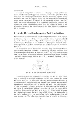 Heckel, Lohmann
environments.
The paper is organized as follows: the following Section 2 outlines our
model-based development approach. Section 3 discusses the generation of or-
acles from platform-independent models. Section 4 adapts a popular testing
framework for Java and supplies an outline how to use this framework for
model-driven testing that is detailed in the succeeding sections. Section 5
shows how to employ design patterns in both the implementation under test
and the testing environment to allow for local and distributed testing of dis-
tributed applications. Section 6 summarizes our paper and gives perspectives
for future work.
2 Model-Driven Development of Web Applications
In this section, we outline a model-based development approach, starting from
requirements expressed in terms of use cases and sequence diagrams and end-
ing with a detailed platform independent design with class diagrams. For a
more complete description of our model-based development approach with a
clear separation of platform-independent and platform-dependent models we
refer to [9].
As an example, we use the model of an online shop. As shown by the use
case diagram in Figure 1, a client of the online shop can query products, order
a product or pay for an order. If the client wants to pay for example by credit
card his credit card data has to be veriﬁed before he gets an acknowledgment.
Therefore, the online shop uses the service of a credit card company to verify
credit card data.
Client
Online-Shop
pay order
query products
order product
CC-Company
Fig. 1. Use case diagram of the shop example
Sequence diagrams are used to model scenarios like this in a more formal
way as sequences of messages exchanged, in this case, between the client,
the online shop, and the credit card company. Variants can be expressed by
diﬀerent sequence diagrams associated with the same use case. Figure 2 shows
two sequence diagrams detailing the use case pay order. The initial segments
of both scenarios are identical: the client who triggers the use case is asked by
the online shop to enter his preferred method of payment, e.g. by automatic
debit from the client’s bank account or by credit card. In our sample scenarios,
the client chooses to pay by credit card, which requires the transmission of
the credit card data, e.g. the name of the credit card company, the credit
card number, etc. The online shop sends the data to a credit card company
3
 