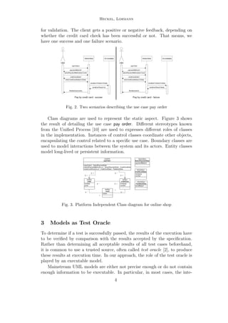 Heckel, Lohmann
for validation. The client gets a positive or negative feedback, depending on
whether the credit card check has been successful or not. That means, we
have one success and one failure scenario.
Client
Online-Shop
payOrder()
paymentMethod?
selectPaymentMethod(byCCard)
enterCreditCardData(CCData)
creditCardData?
feedback(success)
CC-Company
validateCCData(CCData)
validationResult=ok
Client
Online-Shop
payOrder
paymentMethod?
selectPaymentMethod(byCCard)
enerCreditCardData(CCData)
creditCardData?
feedback(fault)
CC-Company
validateCCData(CCData)
validationResult=false
Pay by credit card - succes Pay by credit card - failure
Fig. 2. Two scenarios describing the use case pay order
Class diagrams are used to represent the static aspect. Figure 3 shows
the result of detailing the use case pay order. Diﬀerent stereotypes known
from the Uniﬁed Process [10] are used to expresses diﬀerent roles of classes
in the implementation. Instances of control classes coordinate other objects,
encapsulating the control related to a speciﬁc use case. Boundary classes are
used to model interactions between the system and its actors. Entity classes
model long-lived or persistent information.
+payOrder() : SelectPaymentData
+selectPaymentMethod(in p1 : SelectPaymentData) : CreditCardData
+enterCreditCard(in p1 : CreditCardData) : FeedbackData
«control»
payOrder
-number
-prize
«entity»
order
-name
«entity»
client
-company
-number
«entity»
creditCard
0..*
1
0..1
0..1
0..*
0..1
0..*
1
0..* 0..1
-paymentMethod
«boundary»
SelectPaymentData
-company
-number
«boundary»
CreditCardData
-proofResult
«boundary»
FeedbackData
Fig. 3. Platform Independent Class diagram for online shop
3 Models as Test Oracle
To determine if a test is successfully passed, the results of the execution have
to be veriﬁed by comparison with the results accepted by the speciﬁcation.
Rather than determining all acceptable results of all test cases beforehand,
it is common to use a trusted source, often called test oracle [2], to produce
these results at execution time. In our approach, the role of the test oracle is
played by an executable model.
Mainstream UML models are either not precise enough or do not contain
enough information to be executable. In particular, in most cases, the inte-
4
 