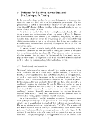 Heckel, Lohmann
5 Patterns for Platform-independent and
Platform-speciﬁc Testing
In the next subsections, we show how we use design patterns to execute the
same test cases in a local and a distributed testing environment. The im-
plementation is tested in diﬀerent steps, whereby we take advantage of the
separation of PIMs and PSMs on model as well as on implementation level by
means of using design patterns.
At ﬁrst, we use the test driver to test the implementation locally. The test
driver accesses the implementation directly as shown in Figure 5. Because
the implementation itself accesses other distributed components, we need to
simulate them. Therefore, we use the Bridge design pattern to facilitate testing
of the implementation acting in the client role. This design pattern allows us
to initialize the implementation according to the pretest data state of a test
case or test suite.
At second, we need to enable testing of the implementation acting in the
server role. Therefore, we need a distributed testing environment in which the
test driver is executed on the client side. This allows us to test the commu-
nication between client and server by the usage of the Proxy design pattern.
In particular, we test the implementation of the connection to the middleware
used to realize the communication between client and server.
5.1 Simulation of used components
Web-based business applications are primarily information systems, and data
state transformations are a crucial aspect of their behavior. If we want to
facilitate the testing of modeled data state transformations of the application,
we need to create pretest data states for the execution of a test case. As an
example, think of the scenarios in Figure 2 described with sequence diagrams.
In this example, the user must enter his credit card data, which is send to a
credit card company for validation. To test the diﬀerent scenarios, we need a
positive and a negative feedback for the credit card validation. Therefore, we
must simulate the component for the validation of the credit card data by the
credit card company. As another example, assume that you want to test the
use case query products. In this case, products stored in a database must be
accessed. For testing, speciﬁc database content is needed.
To achieve testability, Pauli [13] shows how to abstract from system parts
used by the processing logic of an application. He uses design patterns in the
architecture of an application to seamlessly test code that accesses databases.
His testing solution simulates a database using XML ﬁles. The structure of
this XML ﬁles can be adapted to support the simulation of basic request-query
patterns. Paulis main idea to use design patterns is shown in Figure 6. He
uses the Bridge design pattern [8] to decouple an abstraction from its imple-
mentation. The processing logic of the application acts on an abstract class
7
 