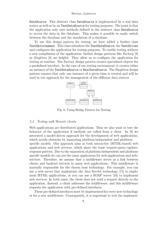 Heckel, Lohmann
DataSource. This abstract class DataSource is implemented by a real data
source as well as by an TestDataSource for testing purposes. The point is that
the application only uses methods deﬁned in the abstract class DataSource
to access the data in the database. This makes it possible to easily switch
between the database and the simulation of a database.
To use this design pattern for testing, we have added a further class
TestEnvironment. This class initializes the TestDataSource, the TestDriver
and conﬁgures the application for testing purposes. To enable testing without
a new compilation of the application, further design patterns like Factory [8]
or Singleton [8] are helpful. They allow us to conﬁgure the application for
testing at runtime. The Factory design pattern creates specialized objects for
a predeﬁned interface. In the case of our testing environment, it creates either
an instance of the TestDataSource or RealDataSource. The Singleton design
pattern ensures that only one instance of a given class is created and will be
used in our approach for the management of the diﬀerent data sources.
«control»
ApplicationTestDriver
DataSource
TestDataSourceTestEnvironment RealDataSource
Fig. 6. Using Bridge Pattern for Testing
5.2 Testing with Remote clients
Web applications are distributed applications. Thus we also want to test the
behavior of the application if methods are called from a client. In [9] we
presented a model-driven approach for the development of web applications,
which avoids obstacles by separating platform-independent and platform-
speciﬁc models. Our approach aims at both interactive (HTML-based) web
applications and web services, which share the basic request-query/update-
response pattern. Due to the separation of platform-independent and platform-
speciﬁc models we can use the same application for web-applications and web-
services. Therefore, we assume that a middleware serves as a link between
clients and backend services in many web applications. This middleware is
normally responsible for the chosen base technology. For example, you can
use a web server that implements the Java Servlet technology [15] to imple-
ment HTML applications, or you can use a SOAP server [16] to implement
web services. In both cases, the client does not send a request directly to the
application. Instead, a client addresses the middleware, and this middleware
requests the application with pre-deﬁned interfaces.
These pre-deﬁned interfaces must be implemented for every new technology
or for a new middleware. Consequently, it is important to test the implemen-
8
 