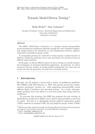 Electronic Notes in Theoretical Computer Science 82 No. 6 (2003)
URL: http://www.elsevier.nl/locate/entcs/volume82.html 11 pages
Towards Model-Driven Testing 1
Reiko Heckel 2
Marc Lohmann 3
Faculty of Computer Science, Electrical Engineering and Mathematics
University of Paderborn
Paderborn, Germany
Abstract
The OMG’s Model-Driven Architecture is a strategy towards interoperability
across heterogeneous middleware platforms through the reuse of platform indepen-
dent designs based on the distinction of, and transformation between, platform-
independent and platform-speciﬁc models.
A corresponding strategy for model-driven testing requires a similar structure to
facilitate, besides the generation of test cases and oracles, the execution of tests on
diﬀerent target platforms.
In this paper, we discuss diﬀerent aspects of such a strategy in a speciﬁc instance:
the development of web-based distributed applications. In particular, we will be
concerned with the problem of reusing platform-independent test cases and test
oracles and with the generation of oracles from executable models.
1 Introduction
Recently, the IT industry is faced with a variety of middleware platforms,
like CORBA, EJB, Web Services, or .NET, that provide services for commu-
nication, persistence, security, etc. while supporting interoperability across
diﬀerent kinds of hardware and operating systems. As a result, interoper-
ability problems have been lifted to a new level rather than being solved by
middleware.
To overcome this situation, the OMG has proposed the new strategy of
Model-Driven Architecture (MDA) [14] to achieve interoperability at the level
of models. The idea is to distinguish between platform-independent models
(PIMs) rendered in standard UML [12] and platform-speciﬁc models (PSMs)
1
Research partially supported through the European Research Training Network SegraVis
(on Syntactic and Semantic Integration of Visual Modelling Techniques)
2
Email: reiko@uni-paderborn.de
3
Email: mlohmann@uni-paderborn.de
c 2003 Published by Elsevier Science B. V.
 