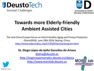 1
Towards more Elderly-friendly
Ambient Assisted Cities
The 2nd China-Europe Forum on Smart Healthy Aging and Privacy Protection
(Share2018), June 28th 2018, Beijing, China,
http://www.cybermatics.org/CF2018/Service/program.html
Dr. Diego López-de-Ipiña González-de-Artaza
dipina@deusto.es
http://paginaspersonales.deusto.es/dipina
http://www.morelab.deusto.es
@dipina
 