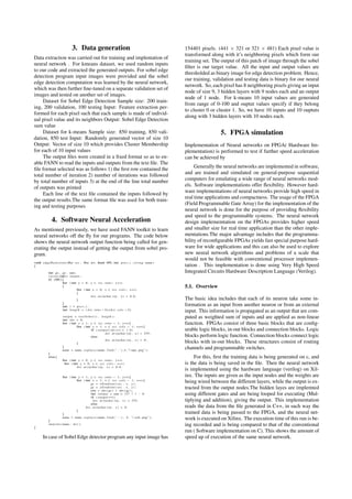 3. Data generation
Data extraction was carried out for training and implentation of
neural network . For kmeans dataset, we used random inputs
to our code and extracted the generated outputs. For sobel edge
detection program input images were provided and the sobel
edge detection computation was learned by the neural network,
which was then further ﬁne-tuned on a separate validation set of
images and tested on another set of images.
Dataset for Sobel Edge Detection Sample size: 200 train-
ing, 200 validation, 100 testing Input: Feature extraction per-
formed for each pixel such that each sample is made of individ-
ual pixel value and its neighbors Output: Sobel Edge Detection
sum value
Dataset for k-means Sample size: 850 training, 850 vali-
dation, 850 test Input: Randomly generated vector of size 10
Output: Vector of size 10 which provides Cluster Membership
for each of 10 input values
The output ﬁles were created in a ﬁxed format so as to en-
able FANN to read the inputs and outputs from the text ﬁle. The
ﬁle format selected was as follows 1) the ﬁrst row contained the
total number of iteration 2) number of iterations was followed
by total number of inputs 3) at the end of the line total number
of outputs was printed
Each line of the text ﬁle contained the inputs followed by
the output results.The same format ﬁle was used for both train-
ing and testing purposes
4. Software Neural Acceleration
As mentioned previously, we have used FANN toolkit to learn
neural networks off the ﬂy for our programs. The code below
shows the neural network output function being called for gen-
erating the output instead of getting the output from sobel pro-
gram.
void edgeDetection ( Mat src , Mat dst , bool NPU, i n t prev i , s t r i n g name )
{
i n t gx , gy , sum ;
vector<int> output ;
i f (NPU){
for ( i n t y = 0; y < s r c . rows ; y++)
{
for ( i n t x = 0; x < s r c . c o l s ; x++)
{
d s t . at<uchar >(y , x ) = 0 . 0 ;
}
}
i n t i = p r e v i ;
i n t l e n g t h = ( d s t . rows −2)*( d s t . cols −2);
output = t e s t S o b e l ( i , l e n g t h ) ;
i n t idx = 0;
for ( i n t y = 1; y < s r c . rows − 1; y++){
for ( i n t x = 1; x < s r c . c o l s − 1; x++){
i f ( output [ idx ++] < 1 . 0 )
d s t . at<uchar >(y , x ) = 255;
e l s e
d s t . at<uchar >(y , x ) = 0;
}
}
name = name . r e p l a c e ( name . f i n d ( ’ . ’ ) , 4 , ”−npu . png ” ) ;
}
e l s e{
for ( i n t y = 0; y < s r c . rows ; y++)
for ( i n t x = 0; x < s r c . c o l s ; x++)
d s t . at<uchar >(y , x ) = 0 . 0 ;
for ( i n t y = 1; y < s r c . rows − 1; y++){
for ( i n t x = 1; x < s r c . c o l s − 1; x++){
gx = xGradient ( src , x , y ) ;
gy = yGradient ( src , x , y ) ;
sum = abs ( gx ) + abs ( gy ) ;
i n t output = sum > 127 ? 1 : 0;
i f ( output ==1)
d s t . at<uchar >(y , x ) = 255;
e l s e
d s t . at<uchar >(y , x ) = 0;
}
}
name = name . r e p l a c e ( name . f i n d ( ’ . ’ ) , 4 , ”−sob . png ” ) ;
}
imwrite ( name , d s t ) ;
}
In case of Sobel Edge detector program any input image has
154401 pixels. (441 × 321 or 321 × 481) Each pixel value is
transformed along with it’s neighboring pixels which form our
training set. The output of this patch of image through the sobel
ﬁlter is our target value. All the input and output values are
thresholded as binary image for edge detection problem. Hence,
our training, validation and testing data is binary for our neural
network. So, each pixel has 8 neighboring pixels giving an input
node of size 9, 3 hidden layers with 9 nodes each and an output
node of 1 node. For k-means 10 input values are generated
from range of 0-100 and ouptut values specify if they belong
to cluster 0 or cluster 1. So, we have 10 inputs and 10 ouptuts
along with 3 hidden layers with 10 nodes each.
5. FPGA simulation
Implementation of Neural networks on FPGA( Hardware Im-
plementation) is performed to test if further speed acceleration
can be achieved by
Generally the neural networks are implemented in software,
and are trained and simulated on general-purpose sequential
computers for emulating a wide range of neural networks mod-
els. Software implementations offer ﬂexibility. However hard-
ware implementations of neural networks provide high speed in
real time applications and compactness. The usage of the FPGA
(Field Programmable Gate Array) for the implementation of the
neural network is done for the purpose of providing ﬂexibility
and speed to the programmable systems. The neural network
design implememtation on the FPGAs provides higher speed
and smaller size for real time application than the other imple-
mentations.The major advantage includes that the programma-
bility of reconﬁgurable FPGAs yields fast special purpose hard-
ware for wide applications and this can also be used to explore
new neural network algorithms and problems of a scale that
would not be feasible with conventional processor implemen-
tation . This implementation is done using Very High Speed
Integrated Circuits Hardware Description Language (Verilog).
5.1. Overview
The basic idea includes that each of its neuron take some in-
formation as an input from another neuron or from an external
input. This information is propagated as an output that are com-
puted as weighted sum of inputs and are applied as non-linear
function. FPGAs consist of three basic blocks that are conﬁg-
urable logic blocks, in-out blocks and connection blocks. Logic
blocks perform logic function. Connection blocks connect logic
blocks with in-out blocks. These structures consist of routing
channels and programmable switches.
For this, ﬁrst the training data is being generated on c, and
is the data is being saved in the ﬁle. Then the neural network
is implemented using the hardware language (verilog) on Xil-
inx. The inputs are given as the input nodes and the weights are
being wired between the different layers, while the output is ex-
tracted from the output nodes.The hidden layes are implemted
using different gates and are being looped for executing (Mul-
tiplying and addition), giving the output. This implementation
reads the data from the ﬁle generated in C++, in such way the
trained data is being passed to the FPGA, and the neural net-
work is executed on Xilinx. The execution time of this run is be-
ing recorded and is being compared to that of the conventional
run ( Software implementation on C). This shows the amount of
speed up of execution of the same neural network.
 