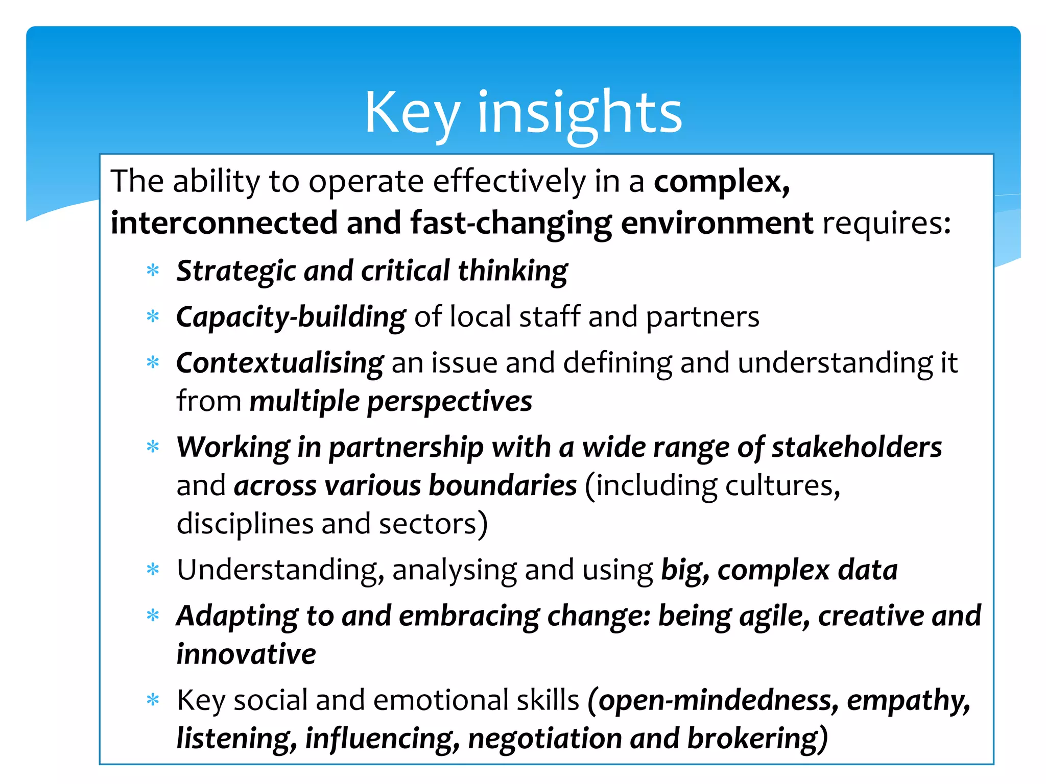 The ability to operate effectively in a complex,
interconnected and fast-changing environment requires:
 Strategic and critical thinking
 Capacity-building of local staff and partners
 Contextualising an issue and defining and understanding it
from multiple perspectives
 Working in partnership with a wide range of stakeholders
and across various boundaries (including cultures,
disciplines and sectors)
 Understanding, analysing and using big, complex data
 Adapting to and embracing change: being agile, creative and
innovative
 Key social and emotional skills (open-mindedness, empathy,
listening, influencing, negotiation and brokering)
Key insights
 