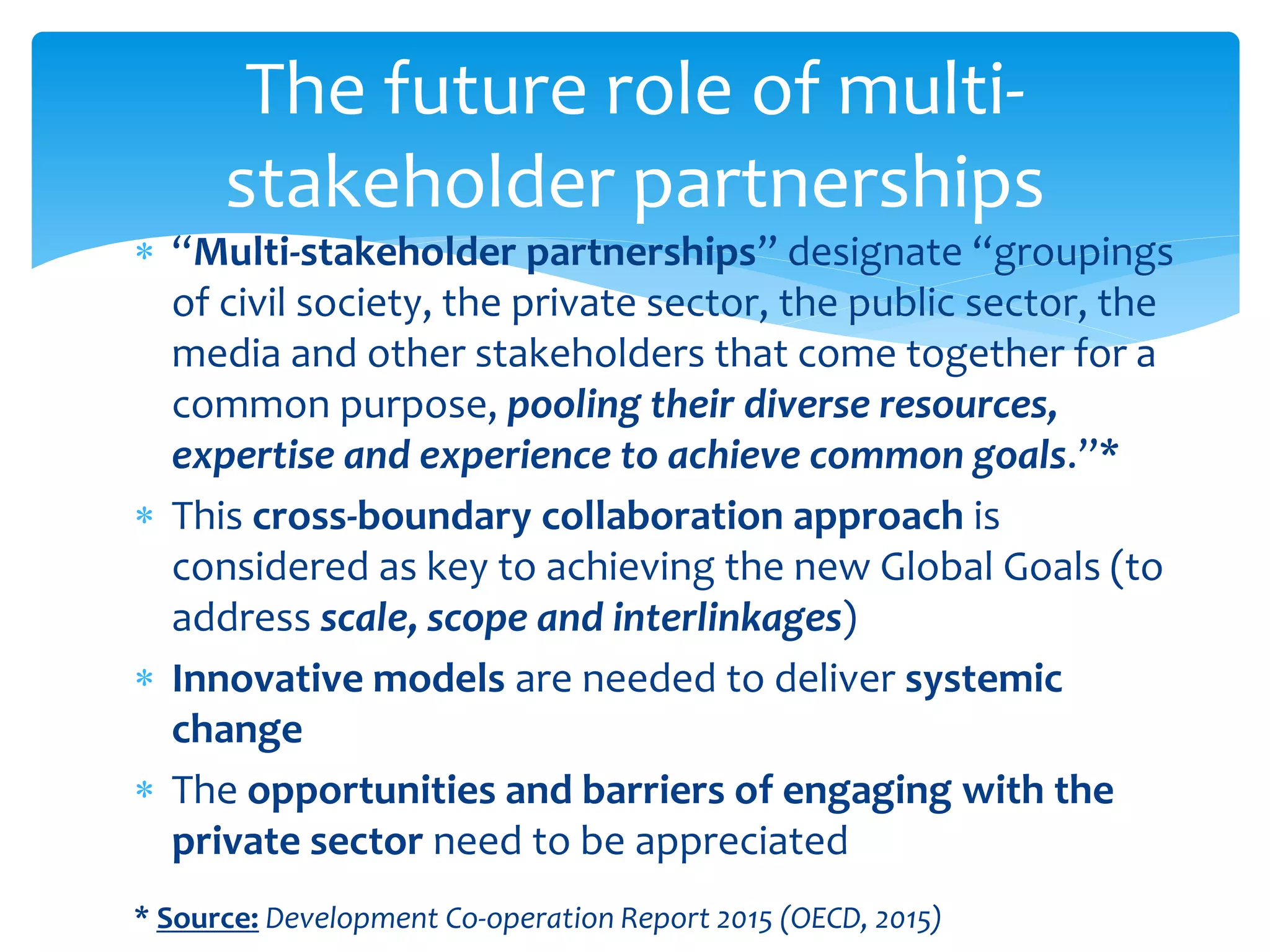 The future role of multi-
stakeholder partnerships
 “Multi-stakeholder partnerships” designate “groupings
of civil society, the private sector, the public sector, the
media and other stakeholders that come together for a
common purpose, pooling their diverse resources,
expertise and experience to achieve common goals.”*
 This cross-boundary collaboration approach is
considered as key to achieving the new Global Goals (to
address scale, scope and interlinkages)
 Innovative models are needed to deliver systemic
change
 The opportunities and barriers of engaging with the
private sector need to be appreciated
* Source: Development Co-operation Report 2015 (OECD, 2015)
 