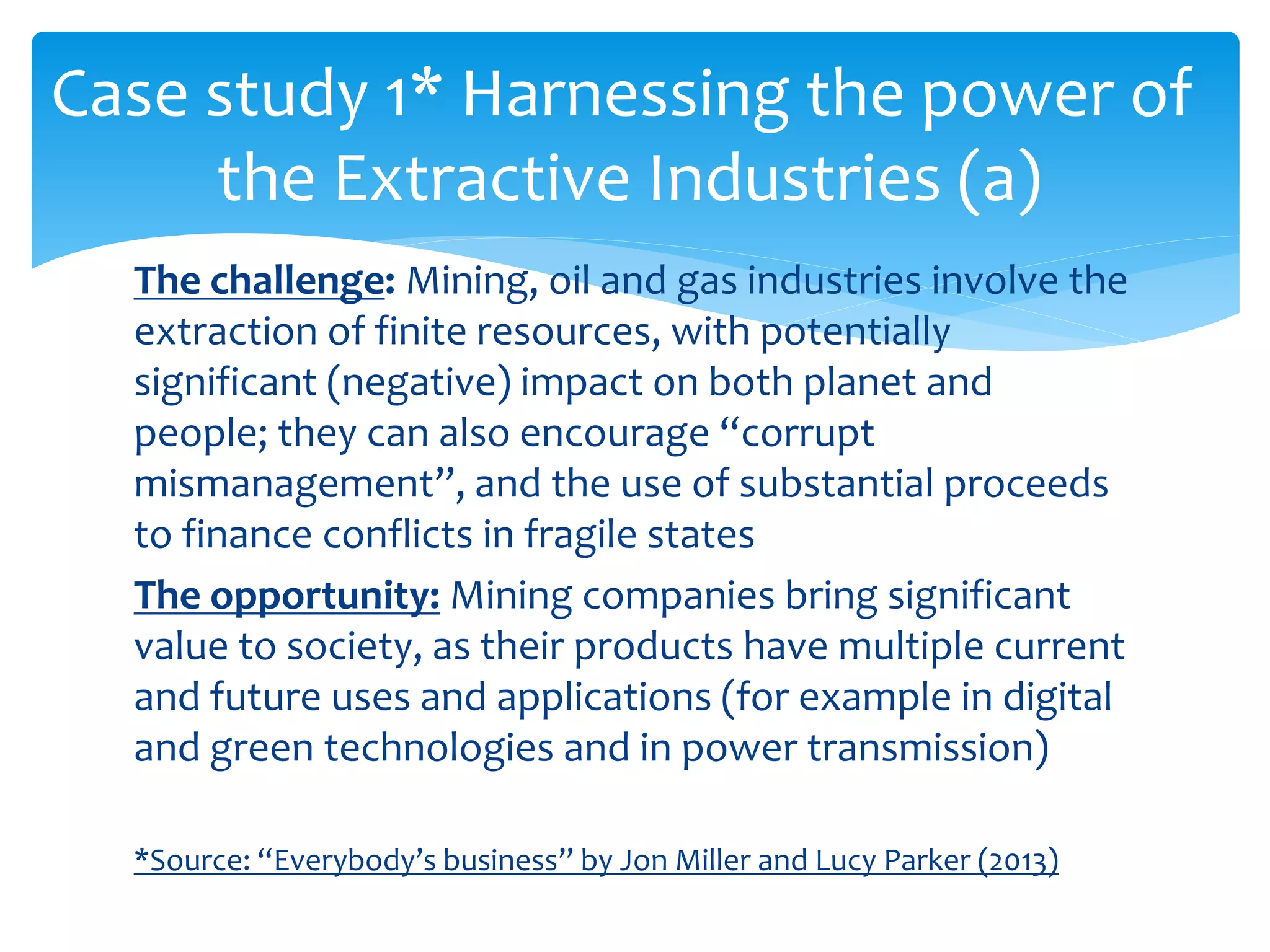 The challenge: Mining, oil and gas industries involve the
extraction of finite resources, with potentially
significant (negative) impact on both planet and
people; they can also encourage “corrupt
mismanagement”, and the use of substantial proceeds
to finance conflicts in fragile states
The opportunity: Mining companies bring significant
value to society, as their products have multiple current
and future uses and applications (for example in digital
and green technologies and in power transmission)
*Source: “Everybody’s business” by Jon Miller and Lucy Parker (2013)
Case study 1* Harnessing the power of
the Extractive Industries (a)
 