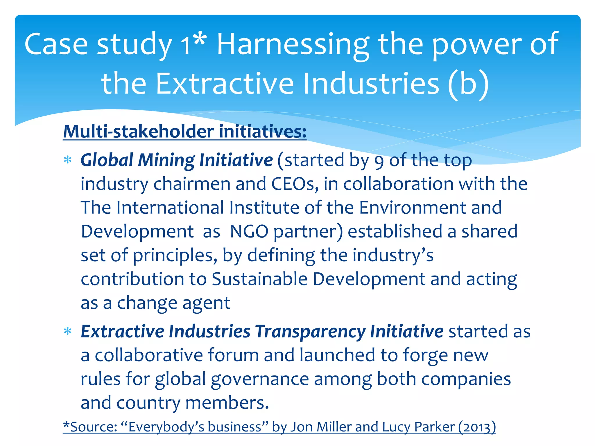 Multi-stakeholder initiatives:
 Global Mining Initiative (started by 9 of the top
industry chairmen and CEOs, in collaboration with the
The International Institute of the Environment and
Development as NGO partner) established a shared
set of principles, by defining the industry’s
contribution to Sustainable Development and acting
as a change agent
 Extractive Industries Transparency Initiative started as
a collaborative forum and launched to forge new
rules for global governance among both companies
and country members.
*Source: “Everybody’s business” by Jon Miller and Lucy Parker (2013)
Case study 1* Harnessing the power of
the Extractive Industries (b)
 