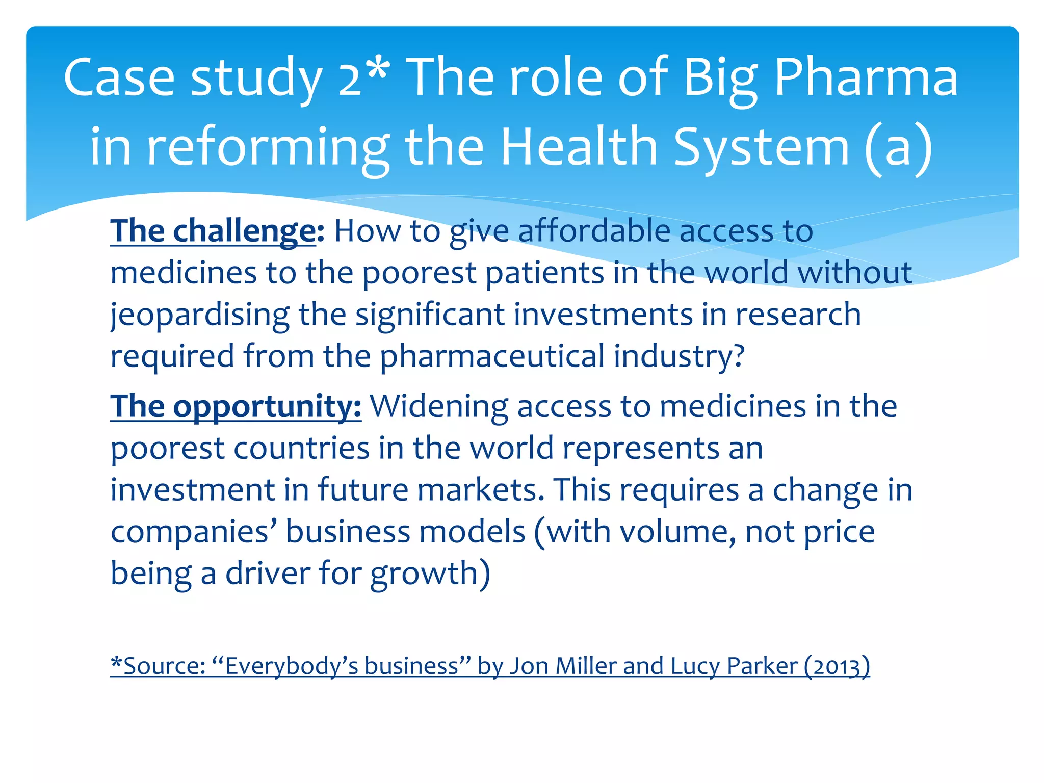 The challenge: How to give affordable access to
medicines to the poorest patients in the world without
jeopardising the significant investments in research
required from the pharmaceutical industry?
The opportunity: Widening access to medicines in the
poorest countries in the world represents an
investment in future markets. This requires a change in
companies’ business models (with volume, not price
being a driver for growth)
*Source: “Everybody’s business” by Jon Miller and Lucy Parker (2013)
Case study 2* The role of Big Pharma
in reforming the Health System (a)
 