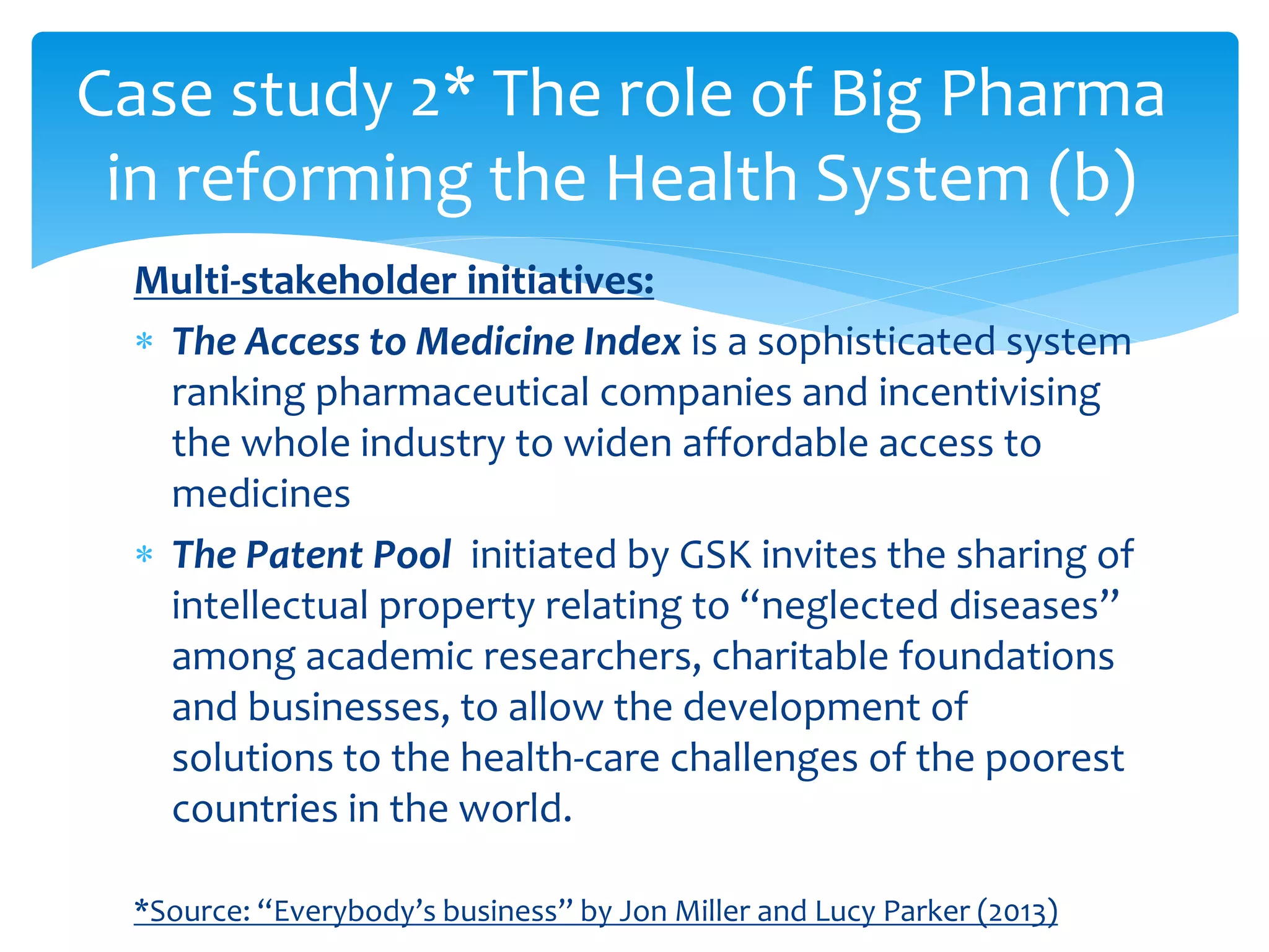 Multi-stakeholder initiatives:
 The Access to Medicine Index is a sophisticated system
ranking pharmaceutical companies and incentivising
the whole industry to widen affordable access to
medicines
 The Patent Pool initiated by GSK invites the sharing of
intellectual property relating to “neglected diseases”
among academic researchers, charitable foundations
and businesses, to allow the development of
solutions to the health-care challenges of the poorest
countries in the world.
*Source: “Everybody’s business” by Jon Miller and Lucy Parker (2013)
Case study 2* The role of Big Pharma
in reforming the Health System (b)
 