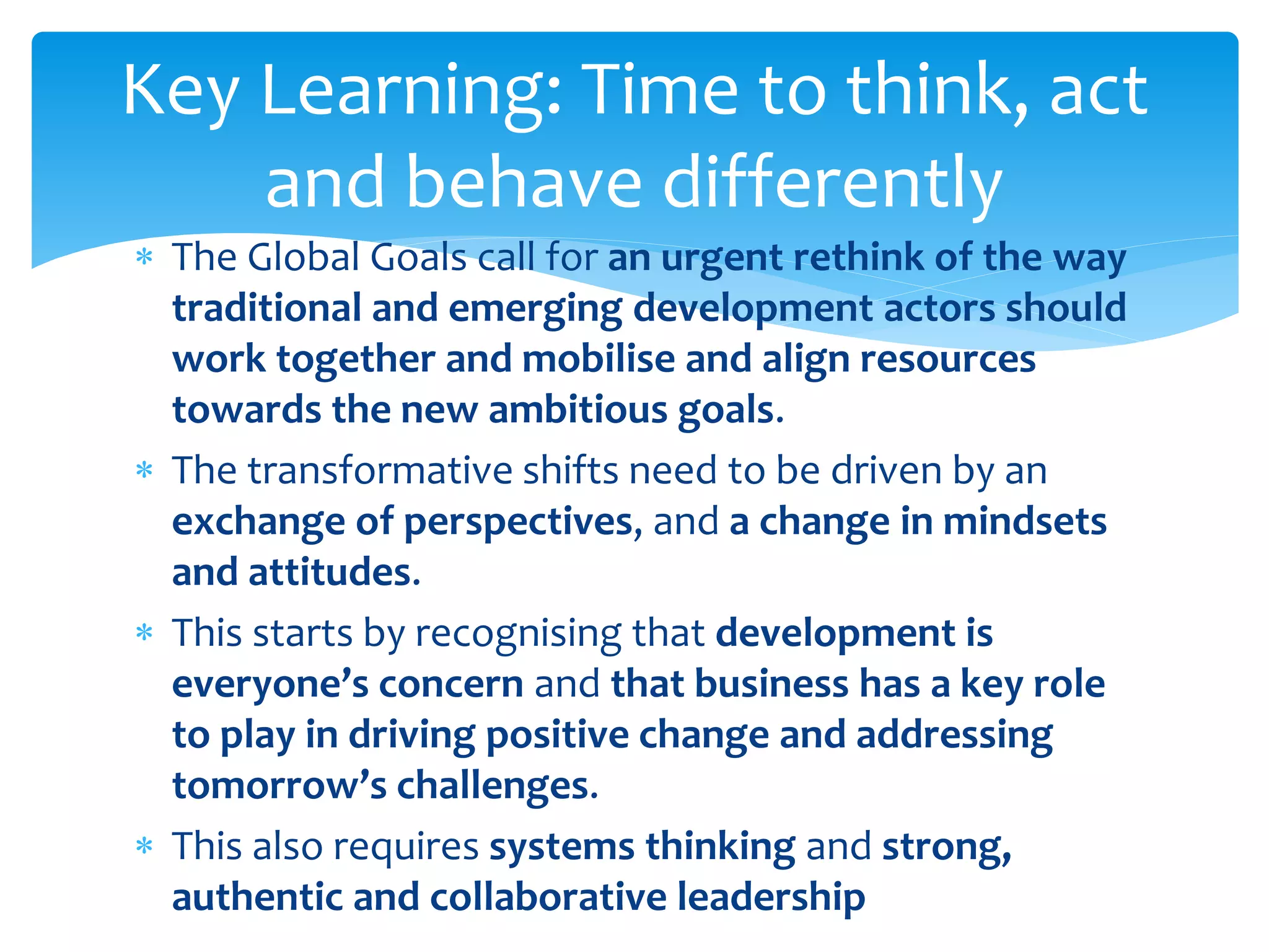 The Global Goals call for an urgent rethink of the way
traditional and emerging development actors should
work together and mobilise and align resources
towards the new ambitious goals.
 The transformative shifts need to be driven by an
exchange of perspectives, and a change in mindsets
and attitudes.
 This starts by recognising that development is
everyone’s concern and that business has a key role
to play in driving positive change and addressing
tomorrow’s challenges.
 This also requires systems thinking and strong,
authentic and collaborative leadership
Key Learning: Time to think, act
and behave differently
 